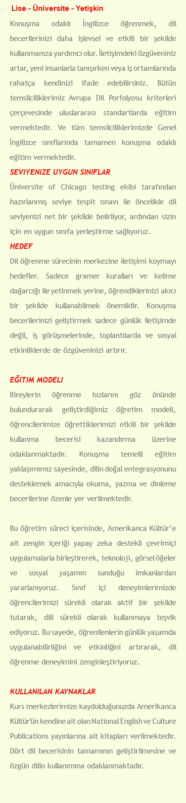 Lise - Üniversite - Yetişkin Konuşma odaklı İngilizce öğrenmek, dil becerilerinizi daha işlevsel ve etkili bir şekilde kullanmanıza yardımcı olur. İletişimdeki özgüveniniz artar, yeni insanlarla tanışırken veya iş ortamlarında rahatça kendinizi ifade edebilirsiniz. Bütün temsilciliklerimiz Avrupa Dil Porfolyosu kriterleri çerçevesinde uluslararası standartlarda eğitim vermektedir. Ve tüm temsilciliklerimizde Genel İngilizce sınıflarında tamamen konuşma odaklı eğitim vermektedir. Seviyenize Uygun Sınıflar Üniversite of Chicago testing ekibi tarafından hazırlanmış seviye tespit sınavı ile öncelikle dil seviyenizi net bir şekilde belirliyor, ardından sizin için en uygun sınıfa yerleştirme sağlıyoruz. Hedef Dil öğrenme sürecinin merkezine iletişimi koymayı hedefler. Sadece gramer kuralları ve kelime dağarcığı ile yetinmek yerine, öğrendiklerinizi akıcı bir şekilde kullanabilmek önemlidir. Konuşma becerilerinizi geliştirmek sadece günlük iletişimde değil, iş görüşmelerinde, toplantılarda ve sosyal etkinliklerde de özgüveninizi artırır. Eğitim Modeli Bireylerin öğrenme hızlarını göz önünde bulundurarak geliştirdiğimiz öğretim modeli, öğrencilerimize öğrettiklerimizi etkili bir şekilde kullanma becerisi kazandırma üzerine odaklanmaktadır. Konuşma temelli eğitim yaklaşımımız sayesinde, dilin doğal entegrasyonunu desteklemek amacıyla okuma, yazma ve dinleme becerilerine özenle yer verilmektedir. Bu öğretim süreci içerisinde, Amerikanca Kültür’e ait zengin içeriği yapay zeka destekli çevrimiçi uygulamalarla birleştirerek, teknoloji, görsel öğeler ve sosyal yaşamın sunduğu imkanlardan yararlanıyoruz. Sınıf içi deneyimlerimizde öğrencilerimizi sürekli olarak aktif bir şekilde tutarak, dili sürekli olarak kullanmaya teşvik ediyoruz. Bu sayede, öğrenilenlerin günlük yaşamda uygulanabilirliğini ve etkinliğini artırarak, dil öğrenme deneyimini zenginleştiriyoruz. Kullanılan Kaynaklar Kurs merkezlerimize kaydolduğunuzda Amerikanca Kültür'ün kendine ait olan National English ve Culture Publications yayınlarına ait kitapları verilmektedir. Dört dil becerisinin tamamının geliştirilmesine ve özgün dilin kullanımına odaklanmaktadır. 